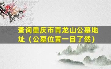 查询重庆市青龙山公墓地址（公墓位置一目了然）