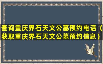 查询重庆界石天文公墓预约电话（获取重庆界石天文公墓预约信息）