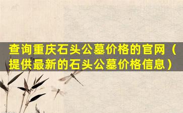 查询重庆石头公墓价格的官网（提供最新的石头公墓价格信息）