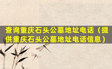 查询重庆石头公墓地址电话（提供重庆石头公墓地址电话信息）