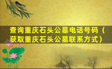 查询重庆石头公墓电话号码（获取重庆石头公墓联系方式）