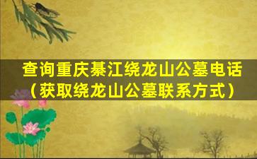 查询重庆綦江绕龙山公墓电话（获取绕龙山公墓联系方式）