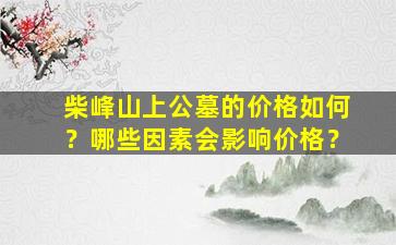 柴峰山上公墓的价格如何？哪些因素会影响价格？