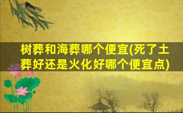 树葬和海葬哪个便宜(死了土葬好还是火化好哪个便宜点)