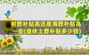 树葬补贴高还是海葬补贴高一些(退休土葬补贴多少钱)