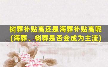 树葬补贴高还是海葬补贴高呢(海葬、树葬是否会成为主流)