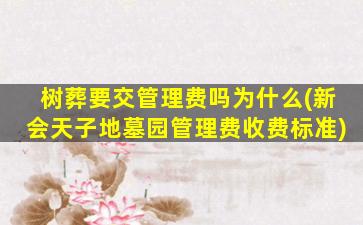 树葬要交管理费吗为什么(新会天子地墓园管理费收费标准)