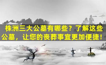 株洲三大公墓有哪些？了解这些公墓，让您的丧葬事宜更加便捷！