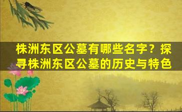 株洲东区公墓有哪些名字？探寻株洲东区公墓的历史与特色