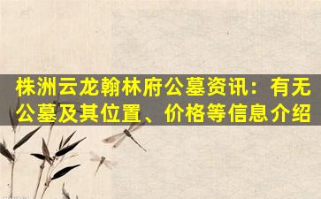 株洲云龙翰林府公墓资讯：有无公墓及其位置、价格等信息介绍