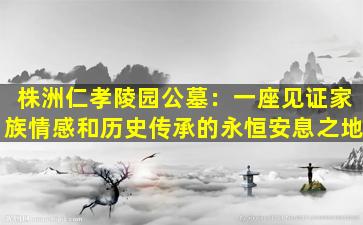 株洲仁孝陵园公墓：一座见证家族情感和历史传承的永恒安息之地