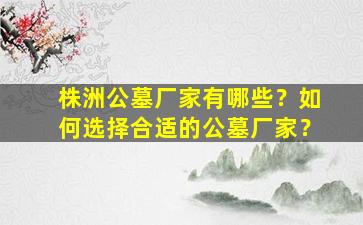 株洲公墓厂家有哪些？如何选择合适的公墓厂家？