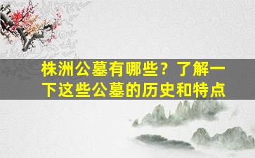 株洲公墓有哪些？了解一下这些公墓的历史和特点