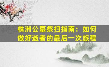株洲公墓祭扫指南：如何做好逝者的最后一次旅程