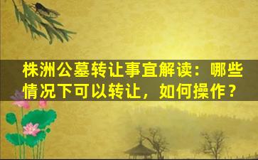 株洲公墓转让事宜解读：哪些情况下可以转让，如何操作？