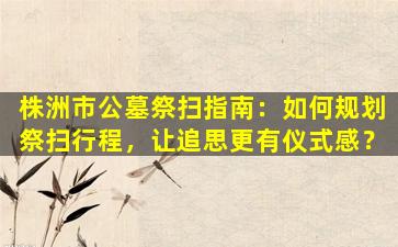 株洲市公墓祭扫指南：如何规划祭扫行程，让追思更有仪式感？
