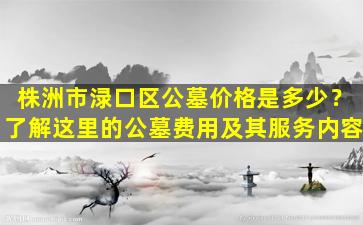 株洲市渌口区公墓价格是多少？了解这里的公墓费用及其服务内容