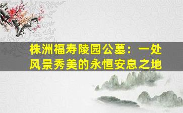 株洲福寿陵园公墓：一处风景秀美的永恒安息之地