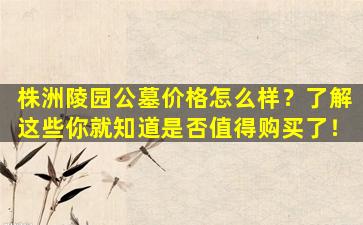 株洲陵园公墓价格怎么样？了解这些你就知道是否值得购买了！