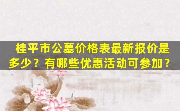 桂平市公墓价格表最新报价是多少？有哪些优惠活动可参加？