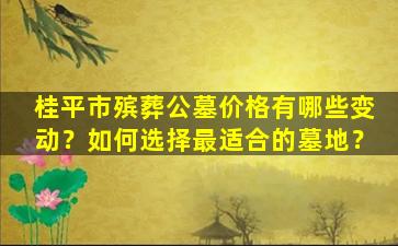 桂平市殡葬公墓价格有哪些变动？如何选择最适合的墓地？