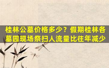 桂林公墓价格多少？假期桂林各墓园现场祭扫人流量比往年减少