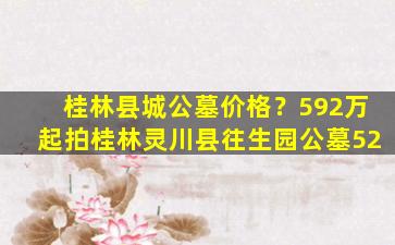 桂林县城公墓价格？592万起拍桂林灵川县往生园公墓52