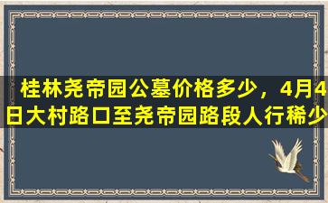 桂林尧帝园公墓价格多少，4月4日大村路口至尧帝园路段人行稀少整体秩序良好