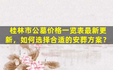 桂林市公墓价格一览表最新更新，如何选择合适的安葬方案？