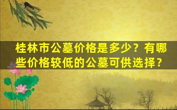 桂林市公墓价格是多少？有哪些价格较低的公墓可供选择？