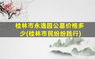 桂林市永逸园公墓价格多少(桂林市民纷纷践行)