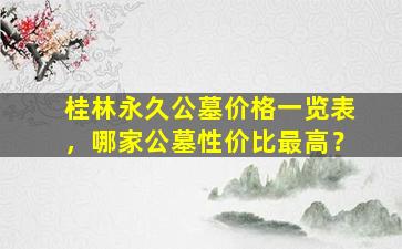桂林永久公墓价格一览表，哪家公墓性价比最高？
