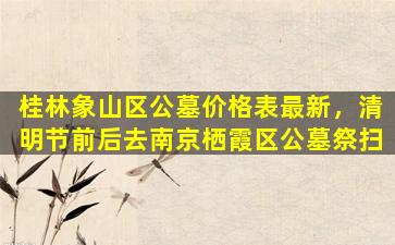 桂林象山区公墓价格表最新，清明节前后去南京栖霞区公墓祭扫