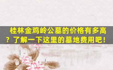 桂林金鸡岭公墓的价格有多高？了解一下这里的墓地费用吧！