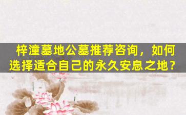 梓潼墓地公墓推荐咨询，如何选择适合自己的永久安息之地？