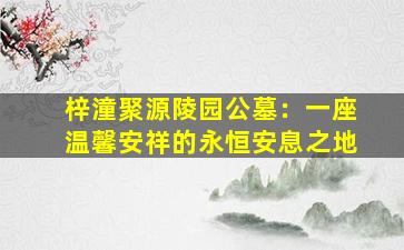 梓潼聚源陵园公墓：一座温馨安祥的永恒安息之地