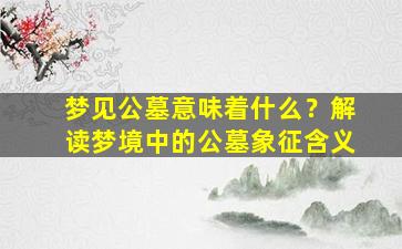 梦见公墓意味着什么？解读梦境中的公墓象征含义