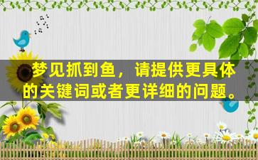 梦见抓到鱼，请提供更具体的关键词或者更详细的问题。