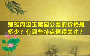楚雄周边玉案园公墓的价格是多少？有哪些特点值得关注？