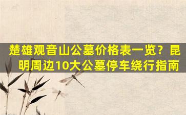 楚雄观音山公墓价格表一览？昆明周边10大公墓停车绕行指南