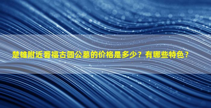 楚雄附近晋福古园公墓的价格是多少？有哪些特色？