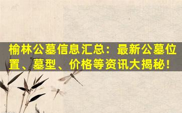榆林公墓信息汇总：最新公墓位置、墓型、价格等资讯大揭秘！