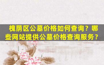 槐荫区公墓价格如何查询？哪些网站提供公墓价格查询服务？