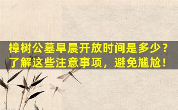 樟树公墓早晨开放时间是多少？了解这些注意事项，避免尴尬！