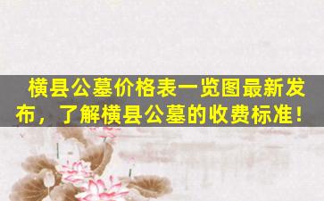 横县公墓价格表一览图最新发布，了解横县公墓的收费标准！