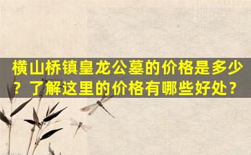 横山桥镇皇龙公墓的价格是多少？了解这里的价格有哪些好处？