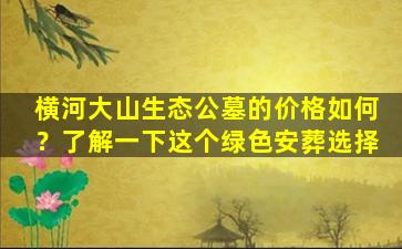 横河大山生态公墓的价格如何？了解一下这个绿色安葬选择