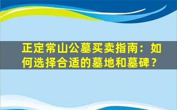 正定常山公墓买卖指南：如何选择合适的墓地和墓碑？