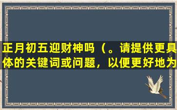 正月初五迎财神吗（。请提供更具体的关键词或问题，以便更好地为您提供帮助。）