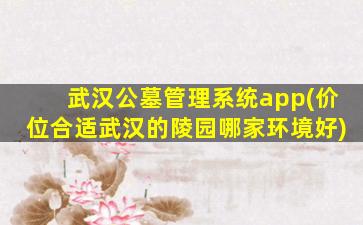 武汉公墓管理系统app(价位合适武汉的陵园哪家环境好)